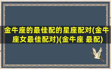 金牛座的最佳配的星座配对(金牛座女最佳配对)(金牛座 最配)